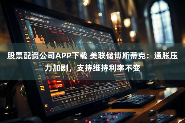 股票配资公司APP下载 美联储博斯蒂克：通胀压力加剧，支持维持利率不变