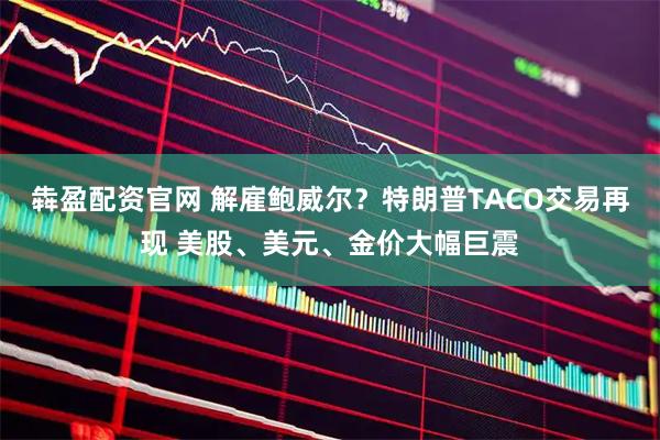 犇盈配资官网 解雇鲍威尔？特朗普TACO交易再现 美股、美元、金价大幅巨震