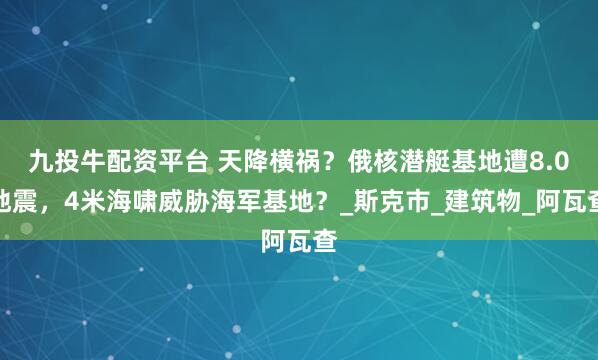 九投牛配资平台 天降横祸？俄核潜艇基地遭8.0地震，4米海啸威胁海军基地？_斯克市_建筑物_阿瓦查