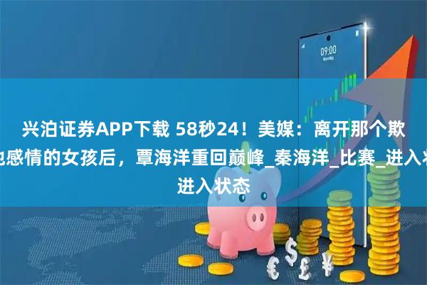 兴泊证券APP下载 58秒24！美媒：离开那个欺骗他感情的女孩后，覃海洋重回巅峰_秦海洋_比赛_进入状态