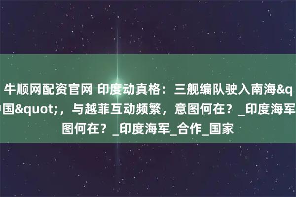 牛顺网配资官网 印度动真格：三舰编队驶入南海"牵制中国"，与越菲互动频繁，意图何在？_印度海军_合作_国家