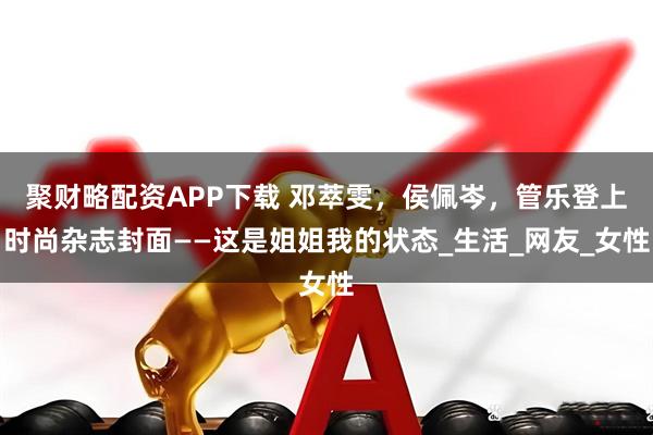 聚财略配资APP下载 邓萃雯，侯佩岑，管乐登上时尚杂志封面——这是姐姐我的状态_生活_网友_女性
