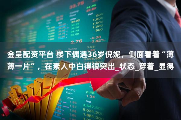 金呈配资平台 楼下偶遇36岁倪妮，侧面看着“薄薄一片”，在素人中白得很突出_状态_穿着_显得