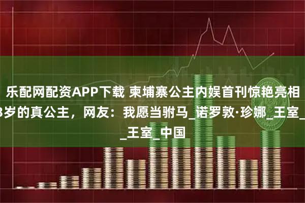 乐配网配资APP下载 柬埔寨公主内娱首刊惊艳亮相，13岁的真公主，网友：我愿当驸马_诺罗敦·珍娜_王室_中国