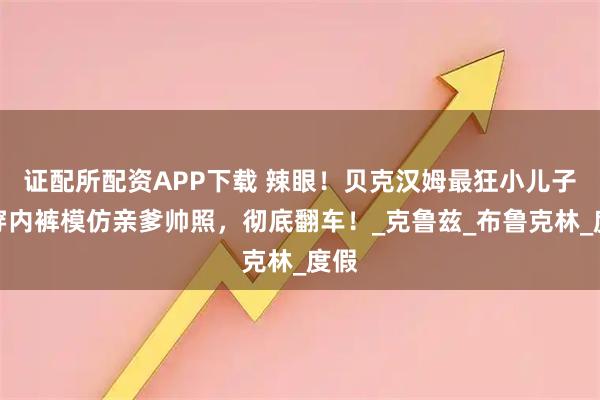 证配所配资APP下载 辣眼！贝克汉姆最狂小儿子只穿内裤模仿亲爹帅照，彻底翻车！_克鲁兹_布鲁克林_度假