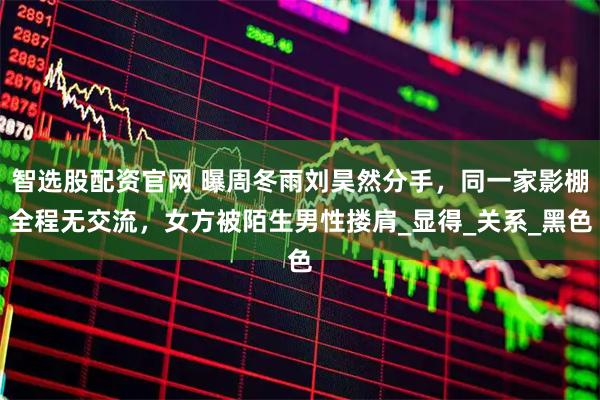 智选股配资官网 曝周冬雨刘昊然分手，同一家影棚全程无交流，女方被陌生男性搂肩_显得_关系_黑色