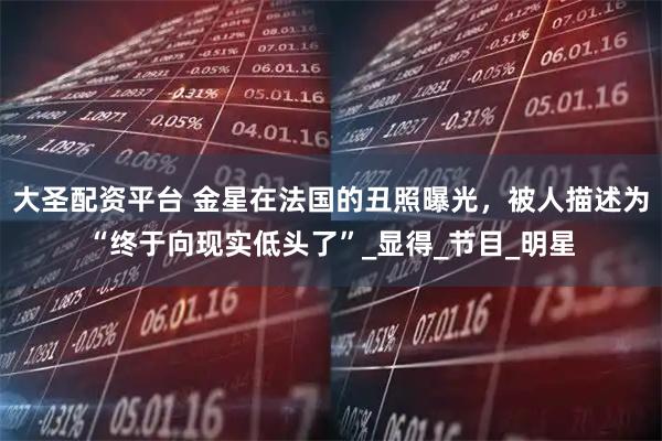 大圣配资平台 金星在法国的丑照曝光，被人描述为“终于向现实低头了”_显得_节目_明星