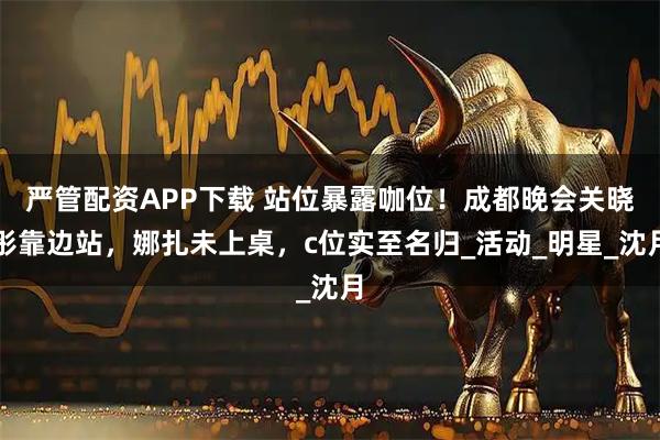 严管配资APP下载 站位暴露咖位！成都晚会关晓彤靠边站，娜扎未上桌，c位实至名归_活动_明星_沈月