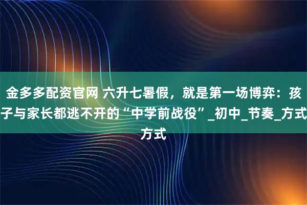 金多多配资官网 六升七暑假，就是第一场博弈：孩子与家长都逃不开的“中学前战役”_初中_节奏_方式