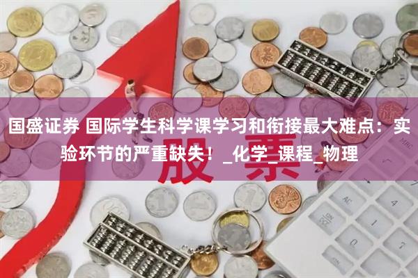 国盛证券 国际学生科学课学习和衔接最大难点：实验环节的严重缺失！_化学_课程_物理