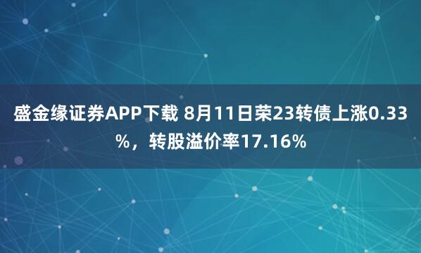 盛金缘证券APP下载 8月11日荣23转债上涨0.33%，转股溢价率17.16%