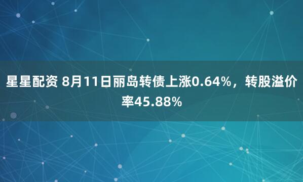 星星配资 8月11日丽岛转债上涨0.64%，转股溢价率45.88%