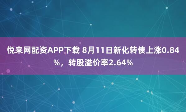 悦来网配资APP下载 8月11日新化转债上涨0.84%，转股溢价率2.64%