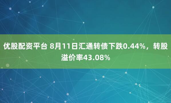 优股配资平台 8月11日汇通转债下跌0.44%，转股溢价率43.08%