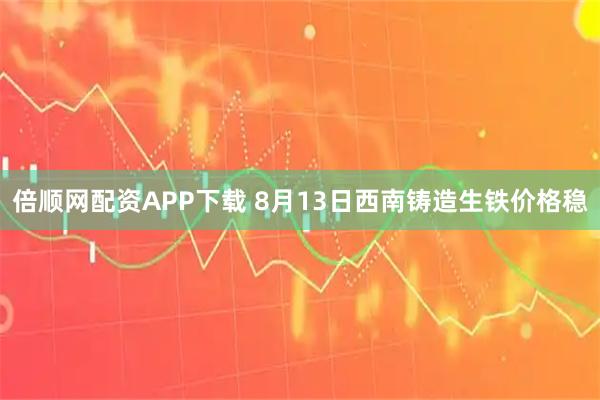 倍顺网配资APP下载 8月13日西南铸造生铁价格稳