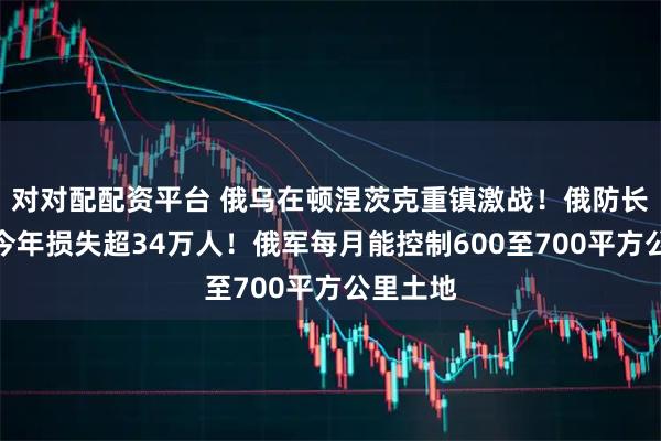 对对配配资平台 俄乌在顿涅茨克重镇激战！俄防长：乌军今年损失超34万人！俄军每月能控制600至700平方公里土地