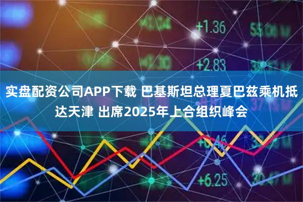 实盘配资公司APP下载 巴基斯坦总理夏巴兹乘机抵达天津 出席2025年上合组织峰会