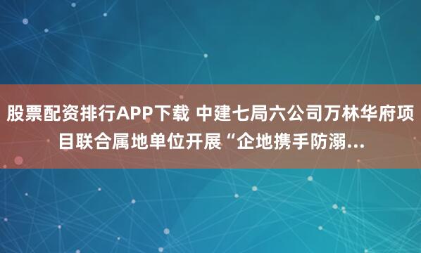 股票配资排行APP下载 中建七局六公司万林华府项目联合属地单位开展“企地携手防溺...