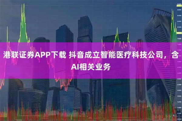 港联证券APP下载 抖音成立智能医疗科技公司，含AI相关业务