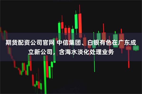 期货配资公司官网 中信集团、白银有色在广东成立新公司，含海水淡化处理业务