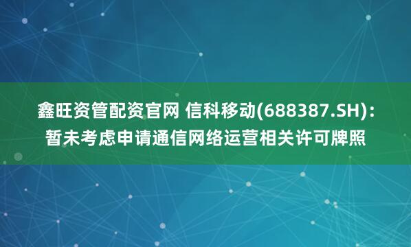 鑫旺资管配资官网 信科移动(688387.SH)：暂未考虑申请通信网络运营相关许可牌照