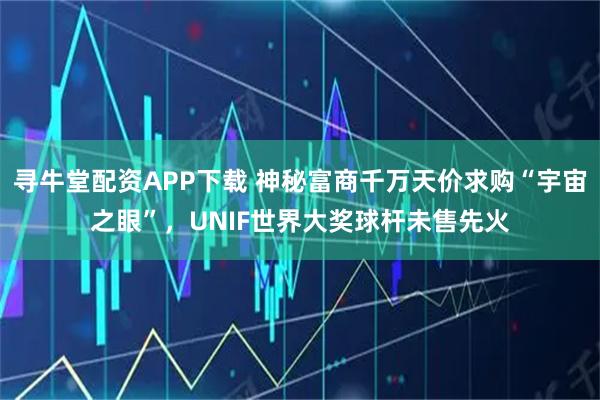 寻牛堂配资APP下载 神秘富商千万天价求购“宇宙之眼”，UNIF世界大奖球杆未售先火