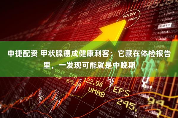 申捷配资 甲状腺癌成健康刺客：它藏在体检报告里，一发现可能就是中晚期