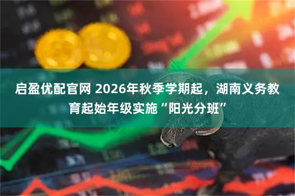 启盈优配官网 2026年秋季学期起，湖南义务教育起始年级实施“阳光分班”